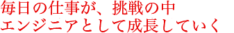 毎日の仕事が、挑戦の中エンジニアとして成長していく